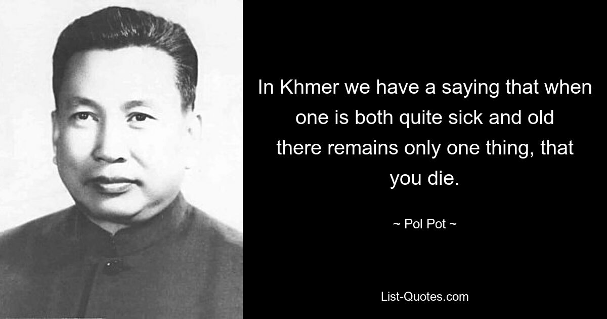 In Khmer we have a saying that when one is both quite sick and old there remains only one thing, that you die. — © Pol Pot