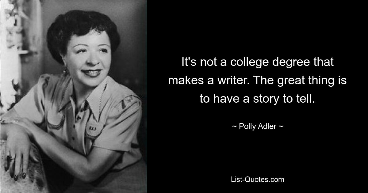 It's not a college degree that makes a writer. The great thing is to have a story to tell. — © Polly Adler