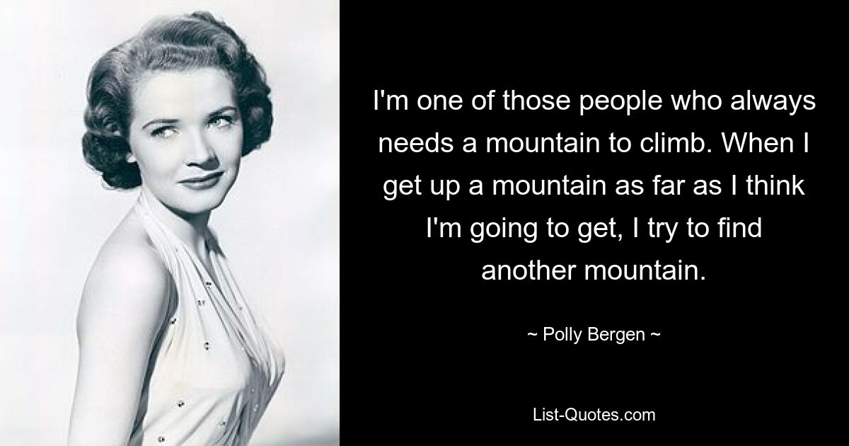 I'm one of those people who always needs a mountain to climb. When I get up a mountain as far as I think I'm going to get, I try to find another mountain. — © Polly Bergen