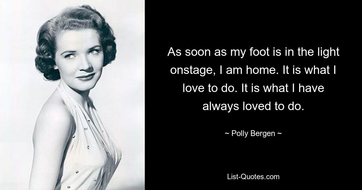 As soon as my foot is in the light onstage, I am home. It is what I love to do. It is what I have always loved to do. — © Polly Bergen