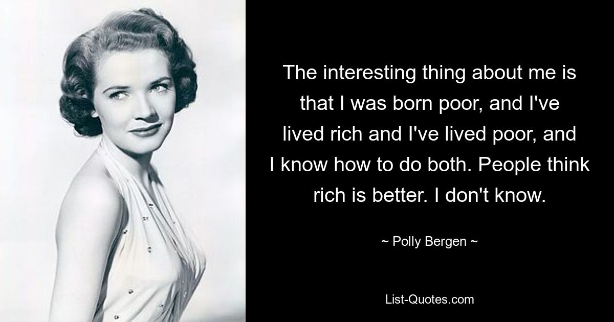 The interesting thing about me is that I was born poor, and I've lived rich and I've lived poor, and I know how to do both. People think rich is better. I don't know. — © Polly Bergen