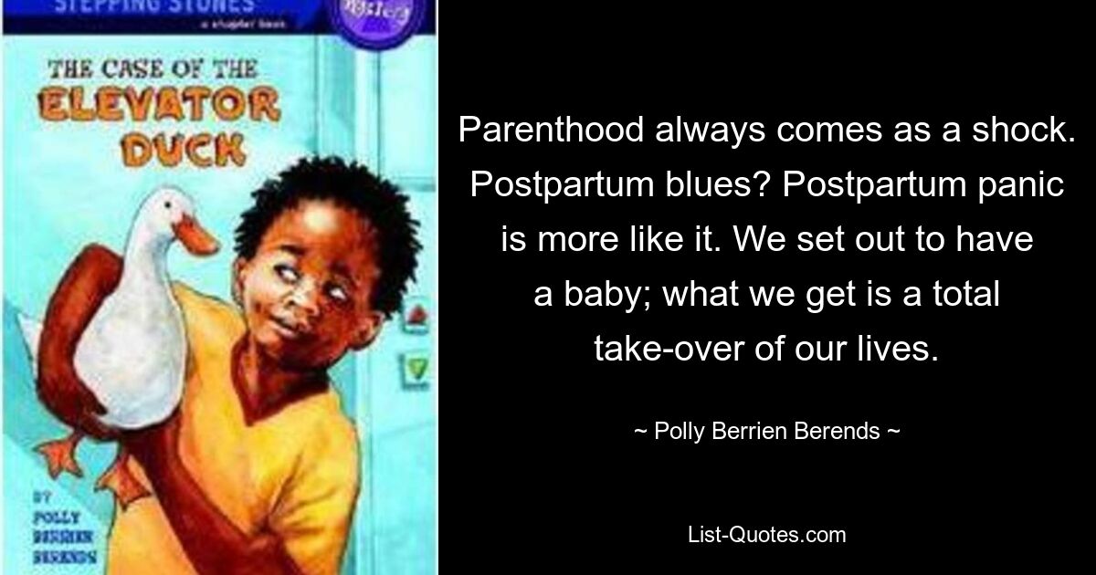 Parenthood always comes as a shock. Postpartum blues? Postpartum panic is more like it. We set out to have a baby; what we get is a total take-over of our lives. — © Polly Berrien Berends