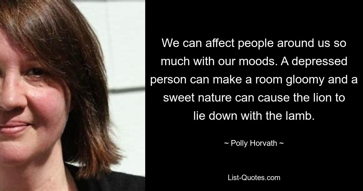 We can affect people around us so much with our moods. A depressed person can make a room gloomy and a sweet nature can cause the lion to lie down with the lamb. — © Polly Horvath