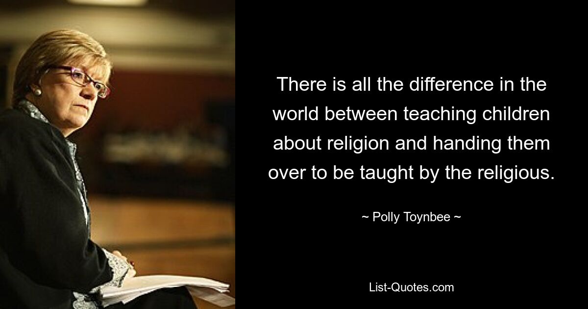 There is all the difference in the world between teaching children about religion and handing them over to be taught by the religious. — © Polly Toynbee