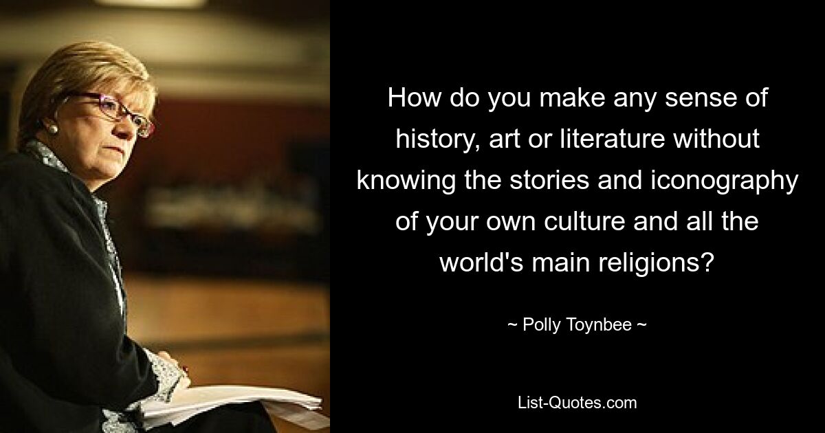 How do you make any sense of history, art or literature without knowing the stories and iconography of your own culture and all the world's main religions? — © Polly Toynbee