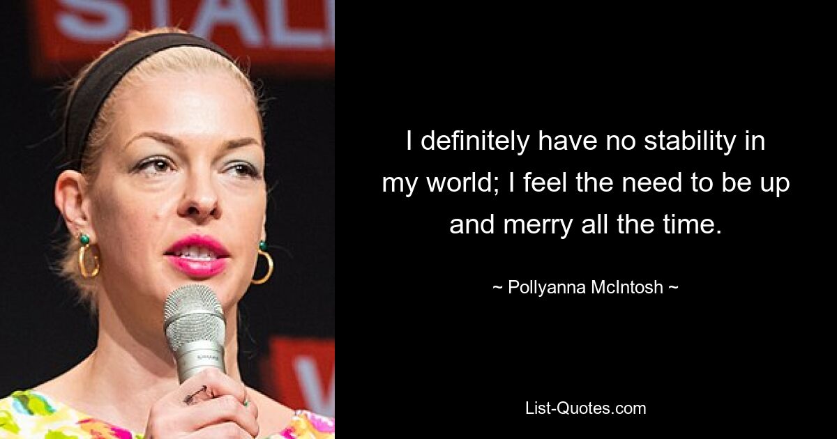 I definitely have no stability in my world; I feel the need to be up and merry all the time. — © Pollyanna McIntosh