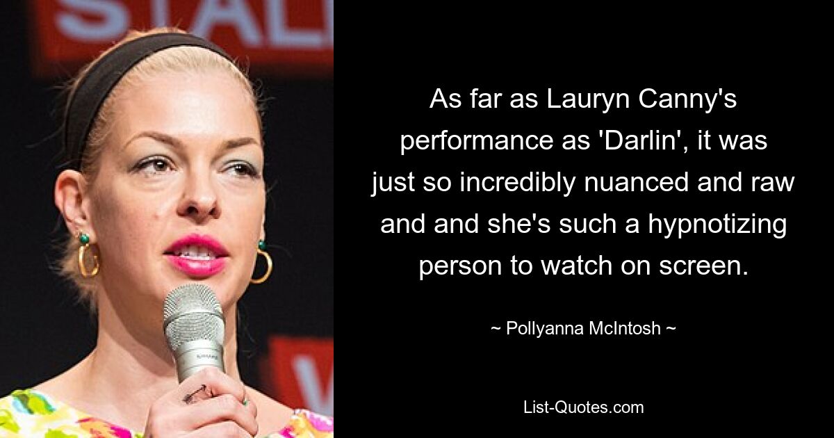 As far as Lauryn Canny's performance as 'Darlin', it was just so incredibly nuanced and raw and and she's such a hypnotizing person to watch on screen. — © Pollyanna McIntosh