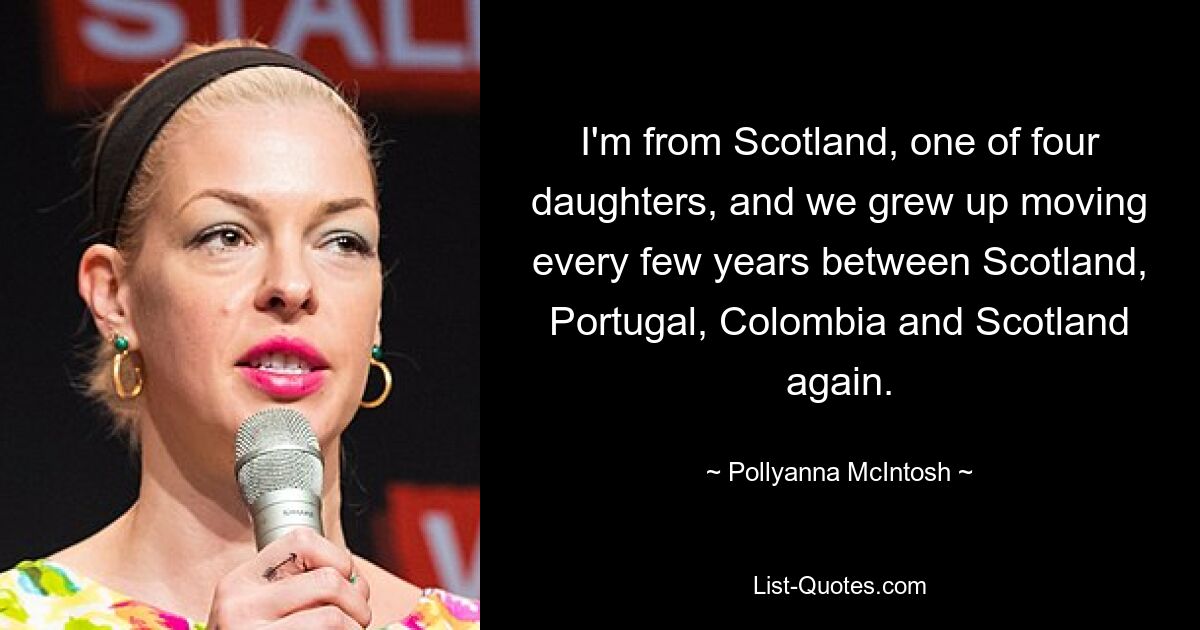 I'm from Scotland, one of four daughters, and we grew up moving every few years between Scotland, Portugal, Colombia and Scotland again. — © Pollyanna McIntosh