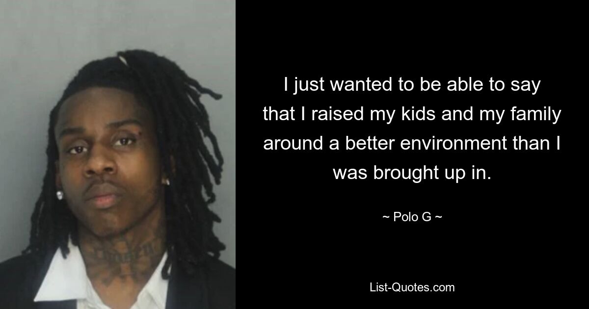 I just wanted to be able to say that I raised my kids and my family around a better environment than I was brought up in. — © Polo G