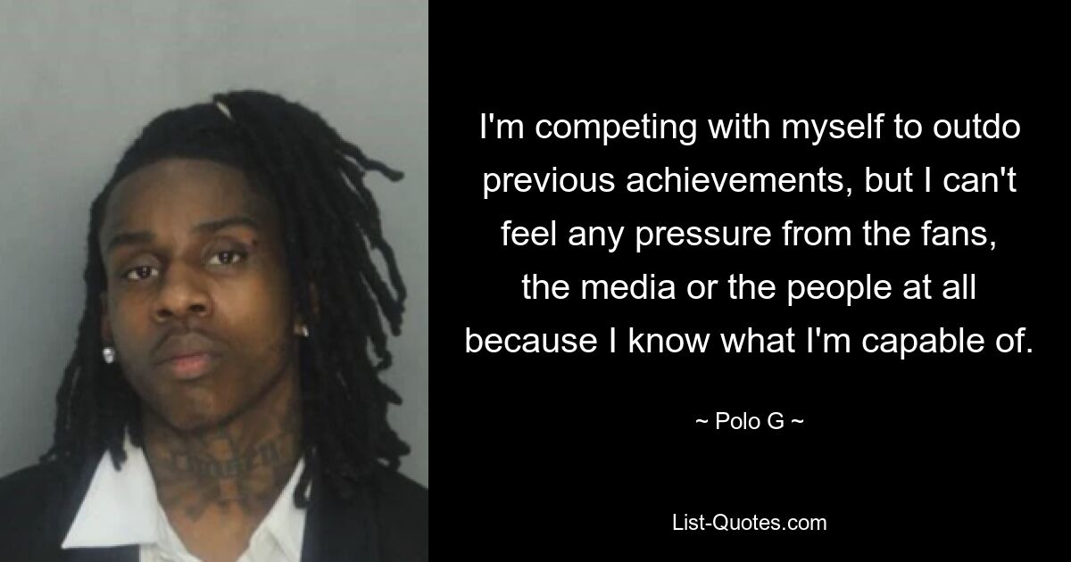 I'm competing with myself to outdo previous achievements, but I can't feel any pressure from the fans, the media or the people at all because I know what I'm capable of. — © Polo G