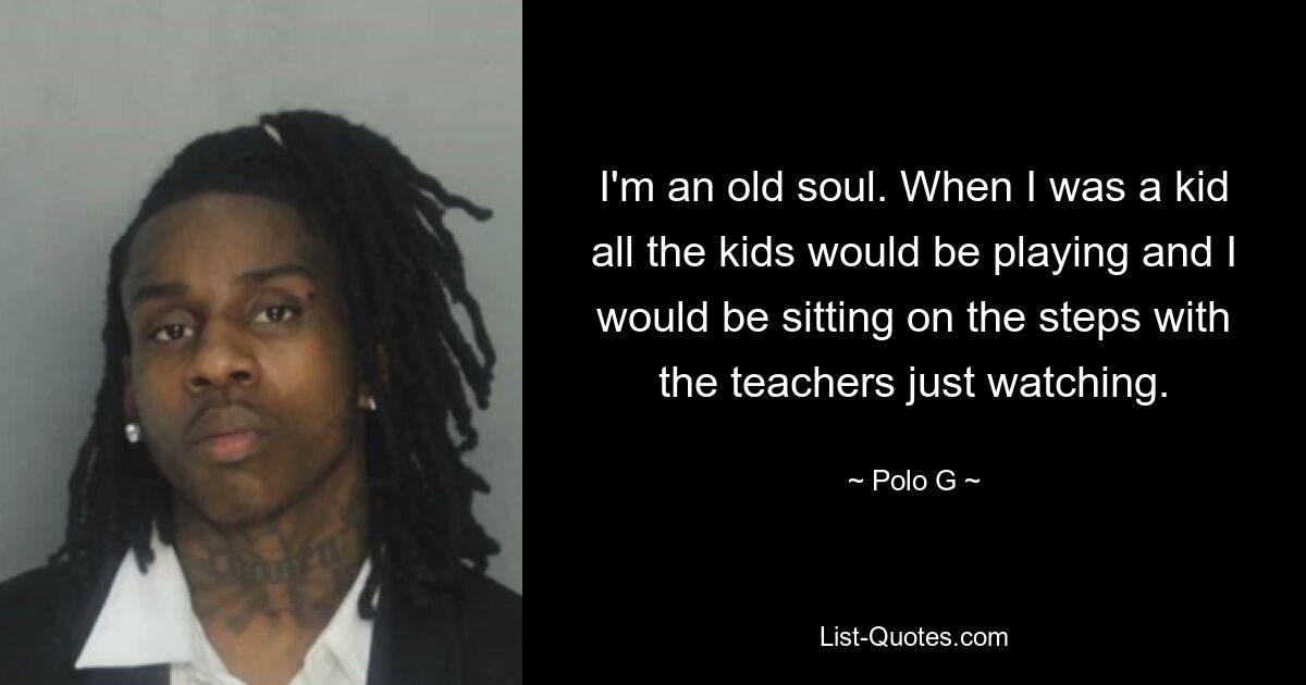 I'm an old soul. When I was a kid all the kids would be playing and I would be sitting on the steps with the teachers just watching. — © Polo G