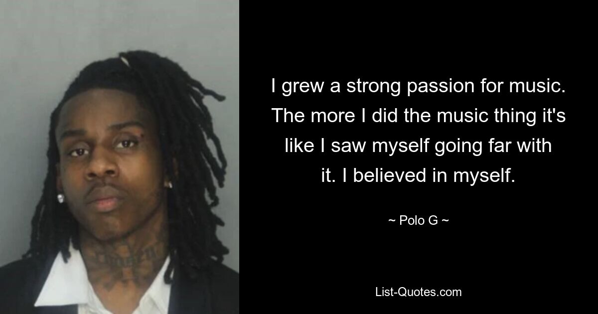 I grew a strong passion for music. The more I did the music thing it's like I saw myself going far with it. I believed in myself. — © Polo G