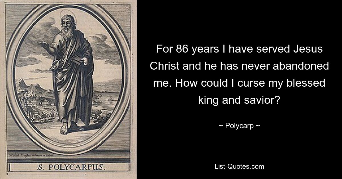 For 86 years I have served Jesus Christ and he has never abandoned me. How could I curse my blessed king and savior? — © Polycarp