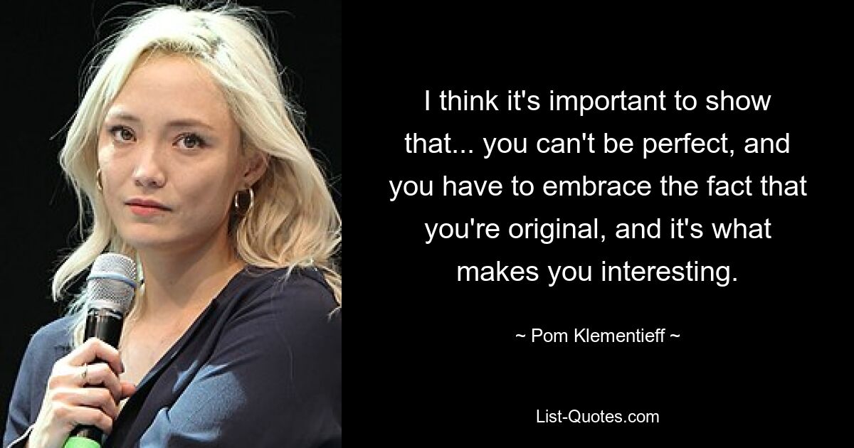 I think it's important to show that... you can't be perfect, and you have to embrace the fact that you're original, and it's what makes you interesting. — © Pom Klementieff