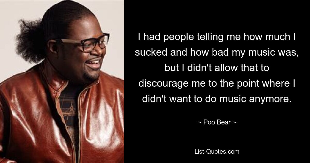 I had people telling me how much I sucked and how bad my music was, but I didn't allow that to discourage me to the point where I didn't want to do music anymore. — © Poo Bear