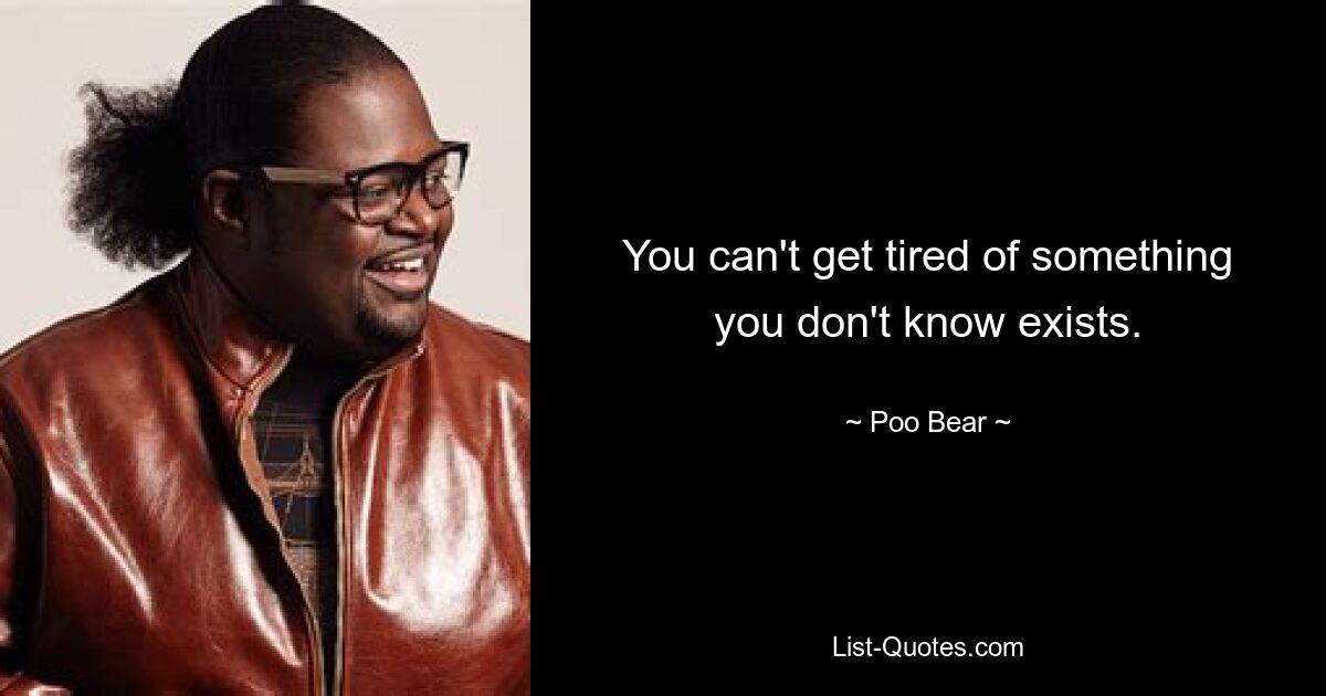 You can't get tired of something you don't know exists. — © Poo Bear