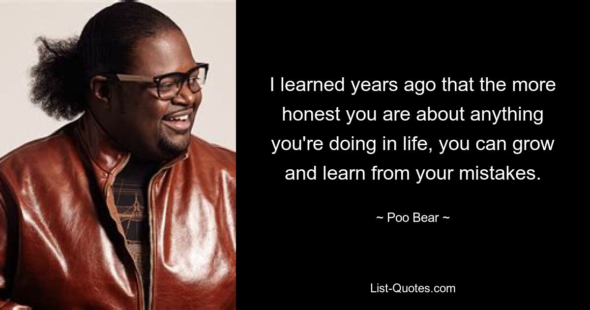 I learned years ago that the more honest you are about anything you're doing in life, you can grow and learn from your mistakes. — © Poo Bear