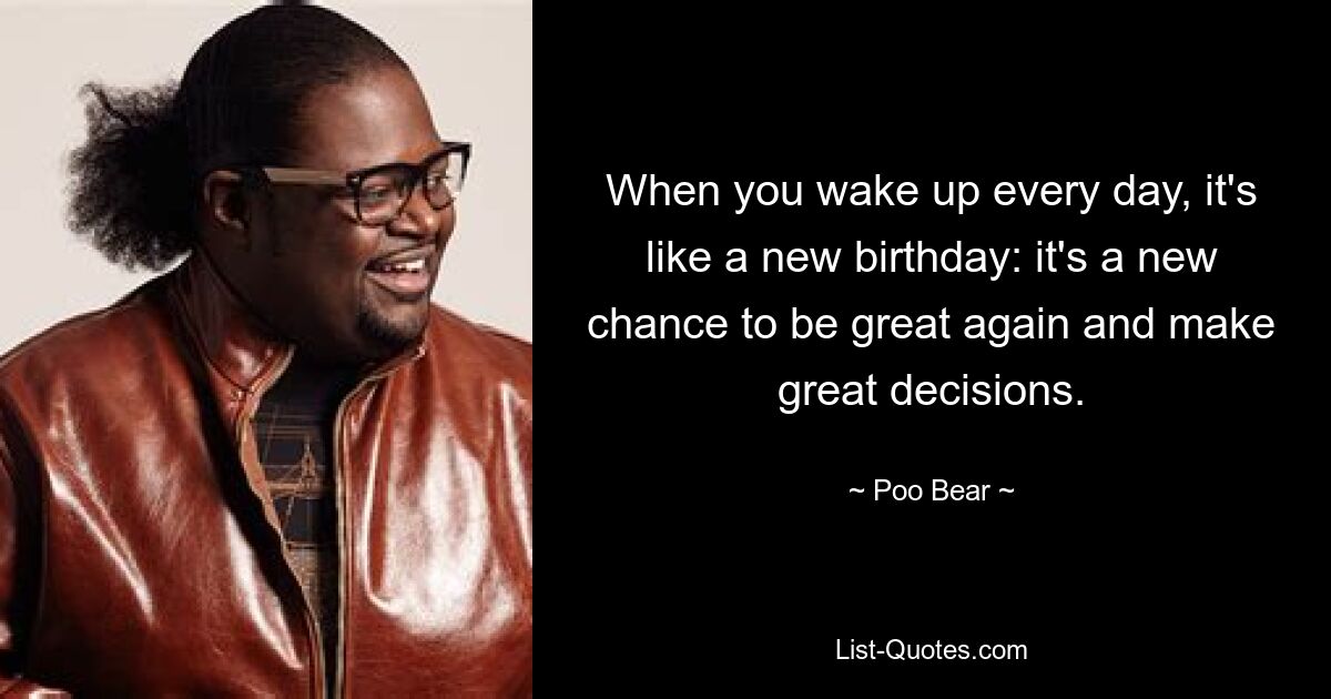 When you wake up every day, it's like a new birthday: it's a new chance to be great again and make great decisions. — © Poo Bear