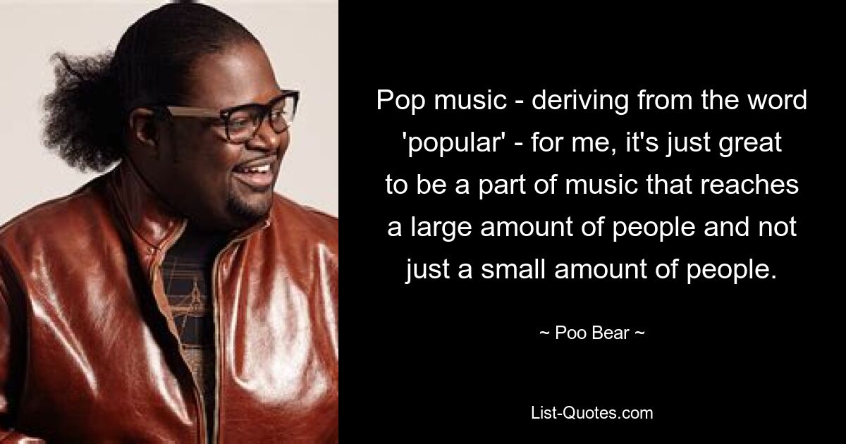 Pop music - deriving from the word 'popular' - for me, it's just great to be a part of music that reaches a large amount of people and not just a small amount of people. — © Poo Bear