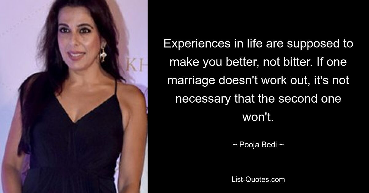 Experiences in life are supposed to make you better, not bitter. If one marriage doesn't work out, it's not necessary that the second one won't. — © Pooja Bedi