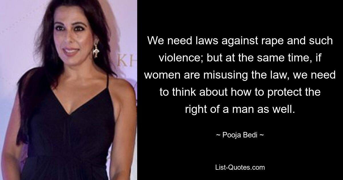 We need laws against rape and such violence; but at the same time, if women are misusing the law, we need to think about how to protect the right of a man as well. — © Pooja Bedi