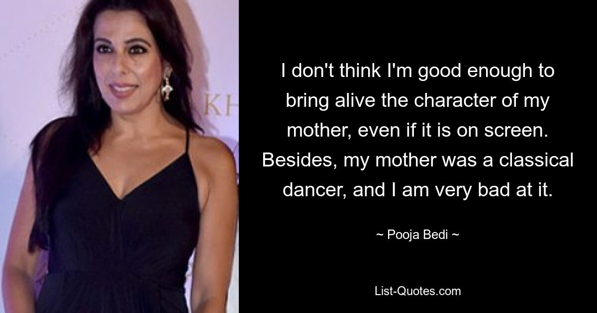 I don't think I'm good enough to bring alive the character of my mother, even if it is on screen. Besides, my mother was a classical dancer, and I am very bad at it. — © Pooja Bedi