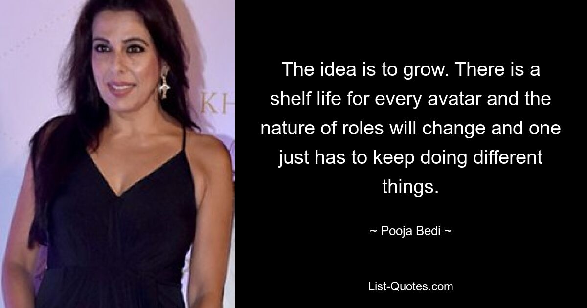 The idea is to grow. There is a shelf life for every avatar and the nature of roles will change and one just has to keep doing different things. — © Pooja Bedi