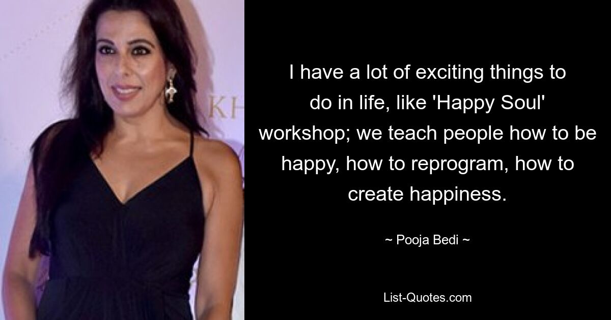 I have a lot of exciting things to do in life, like 'Happy Soul' workshop; we teach people how to be happy, how to reprogram, how to create happiness. — © Pooja Bedi