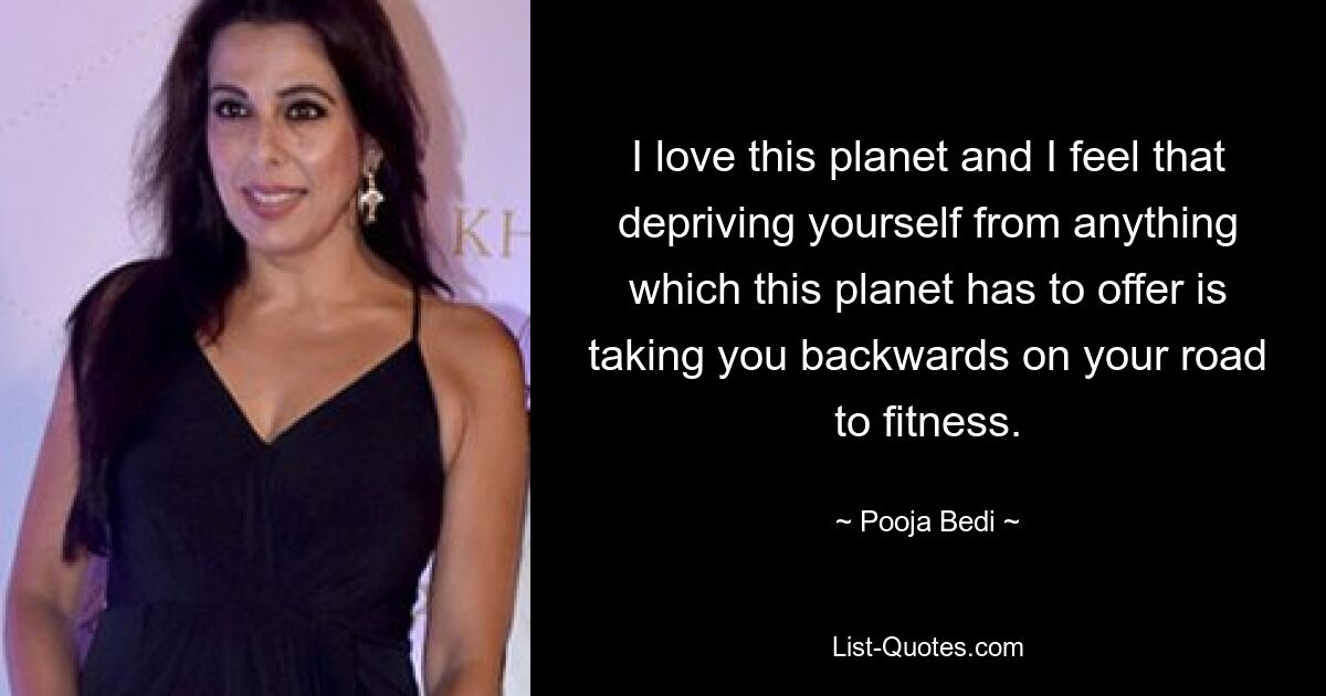 I love this planet and I feel that depriving yourself from anything which this planet has to offer is taking you backwards on your road to fitness. — © Pooja Bedi