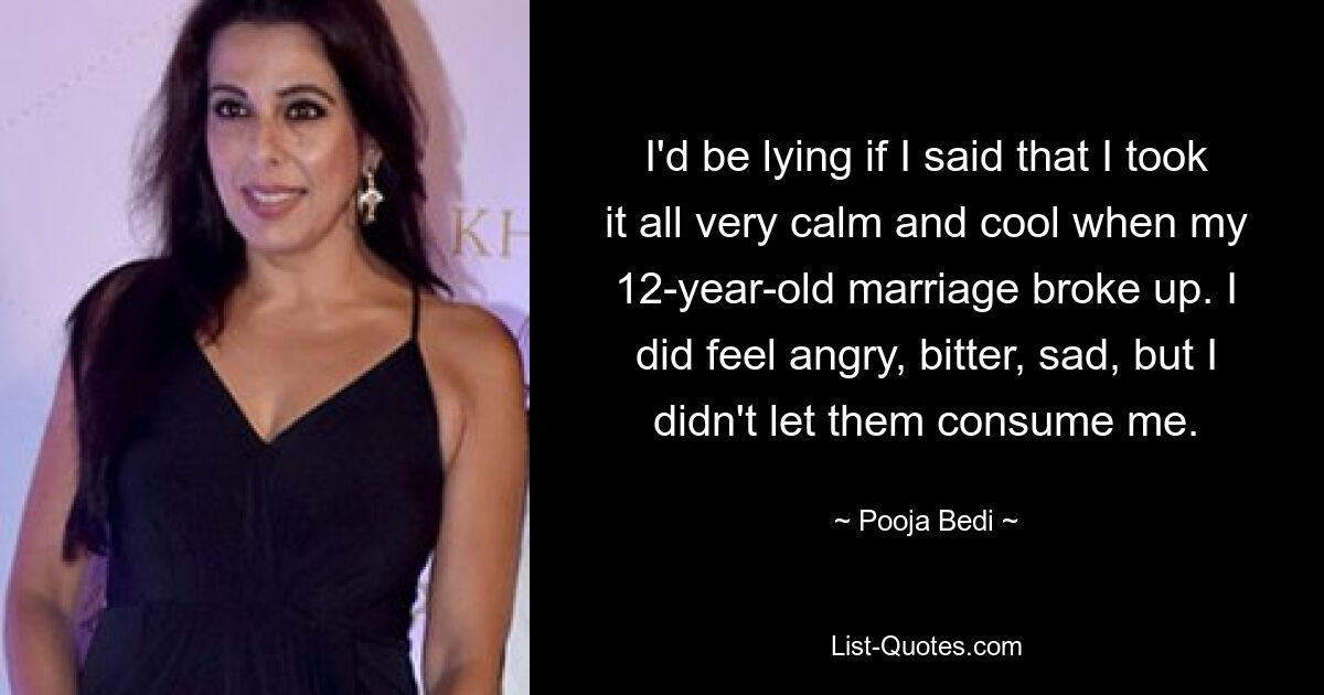 I'd be lying if I said that I took it all very calm and cool when my 12-year-old marriage broke up. I did feel angry, bitter, sad, but I didn't let them consume me. — © Pooja Bedi