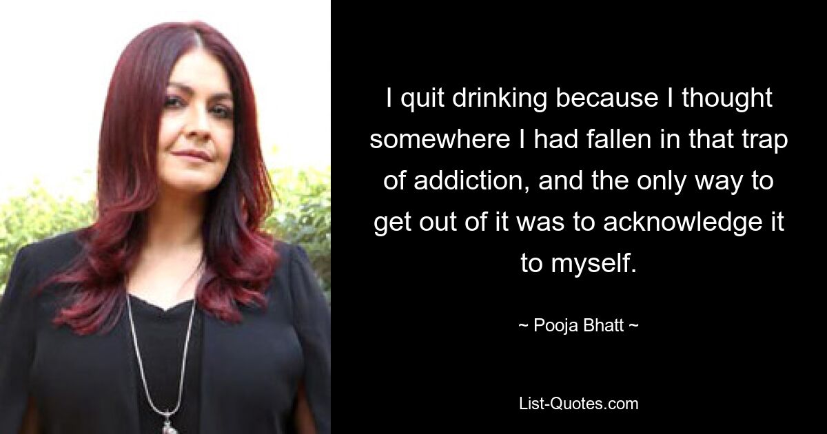 I quit drinking because I thought somewhere I had fallen in that trap of addiction, and the only way to get out of it was to acknowledge it to myself. — © Pooja Bhatt