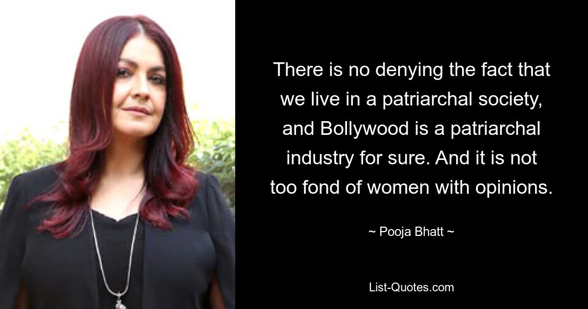 There is no denying the fact that we live in a patriarchal society, and Bollywood is a patriarchal industry for sure. And it is not too fond of women with opinions. — © Pooja Bhatt