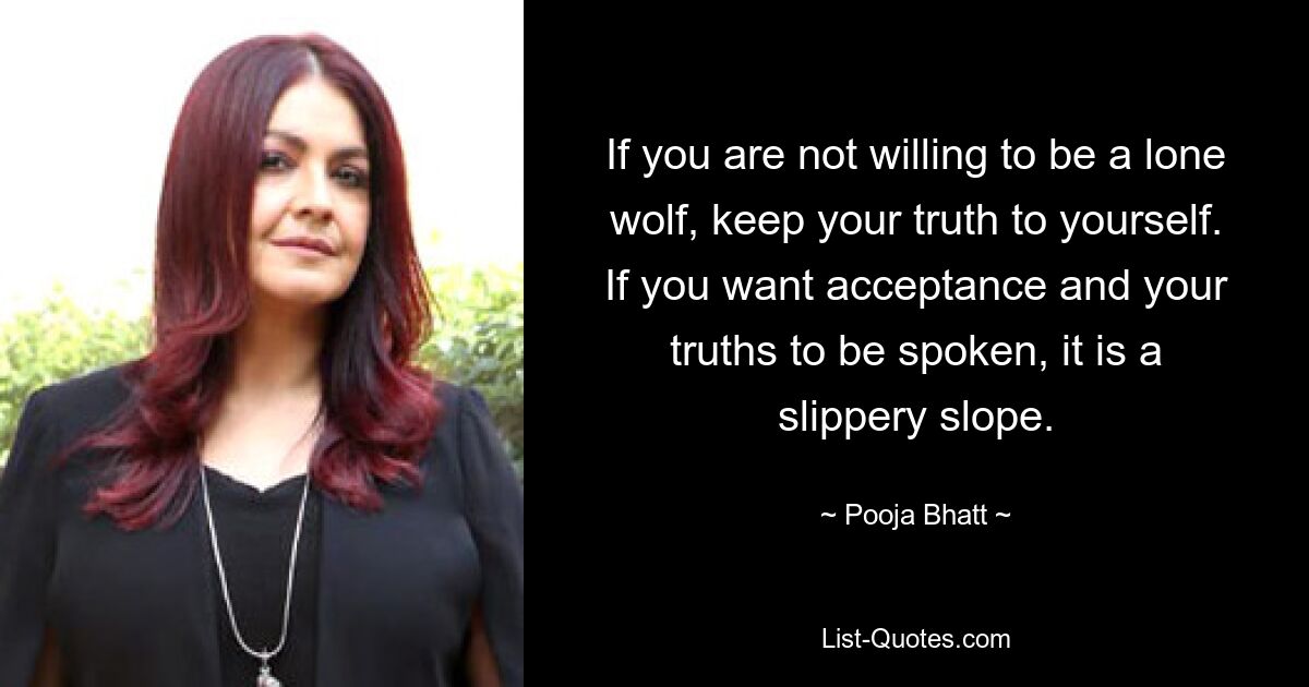 If you are not willing to be a lone wolf, keep your truth to yourself. If you want acceptance and your truths to be spoken, it is a slippery slope. — © Pooja Bhatt