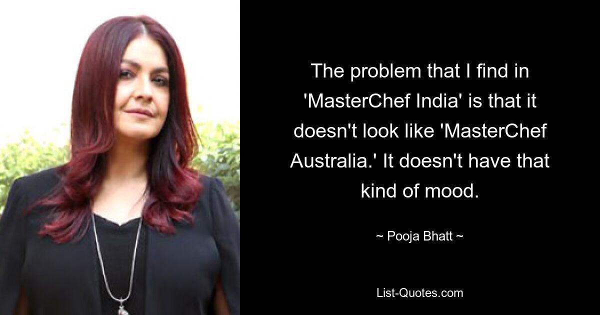 The problem that I find in 'MasterChef India' is that it doesn't look like 'MasterChef Australia.' It doesn't have that kind of mood. — © Pooja Bhatt