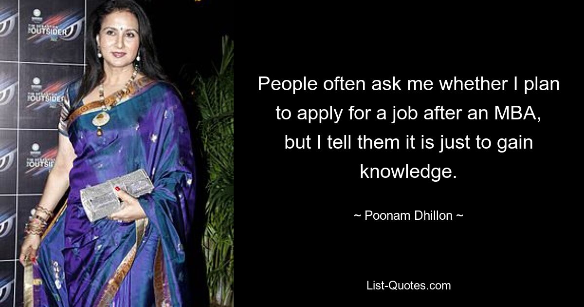 People often ask me whether I plan to apply for a job after an MBA, but I tell them it is just to gain knowledge. — © Poonam Dhillon