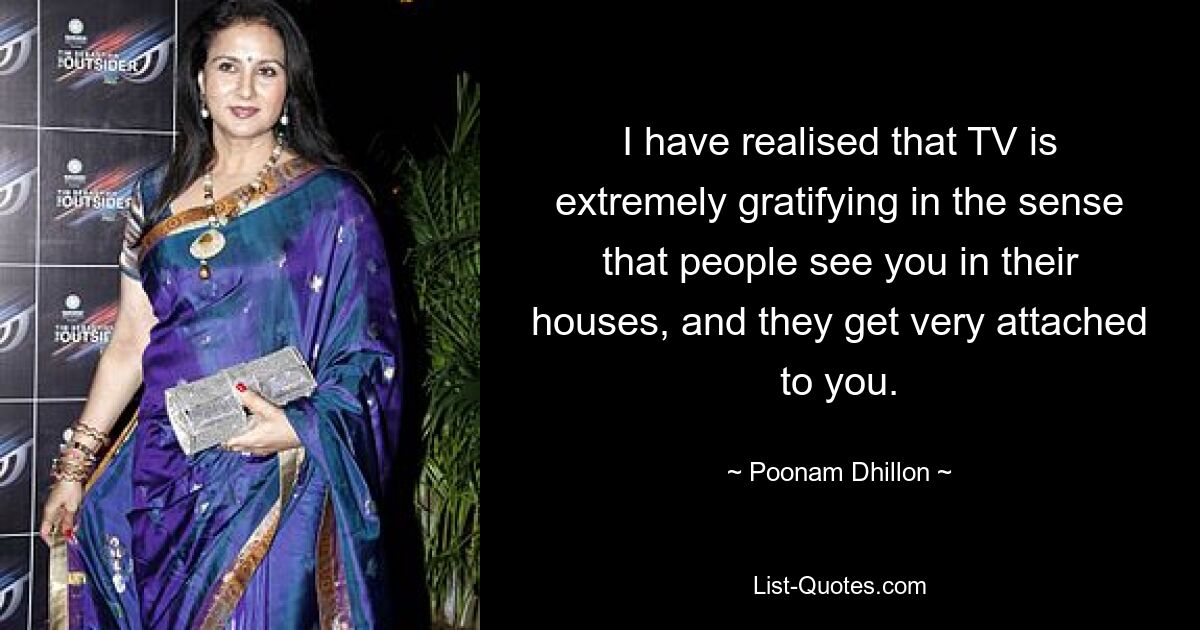 I have realised that TV is extremely gratifying in the sense that people see you in their houses, and they get very attached to you. — © Poonam Dhillon