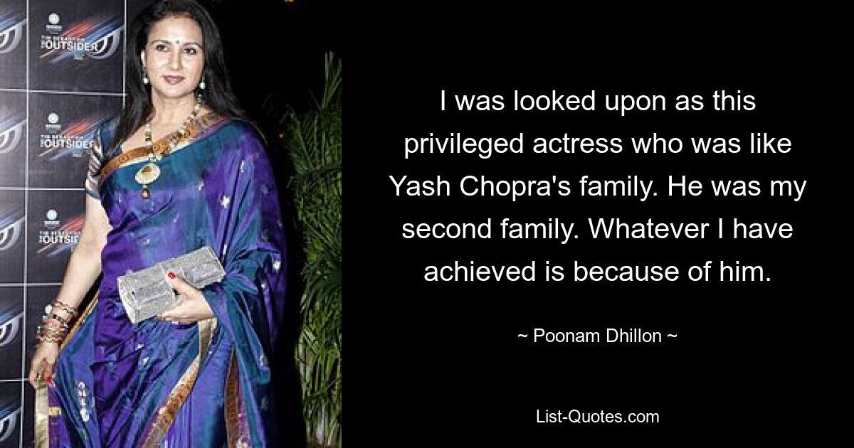 I was looked upon as this privileged actress who was like Yash Chopra's family. He was my second family. Whatever I have achieved is because of him. — © Poonam Dhillon