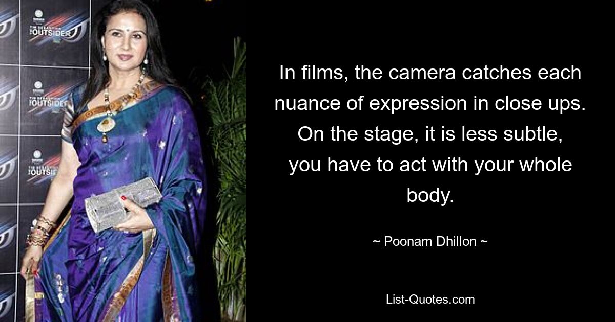 In films, the camera catches each nuance of expression in close ups. On the stage, it is less subtle, you have to act with your whole body. — © Poonam Dhillon