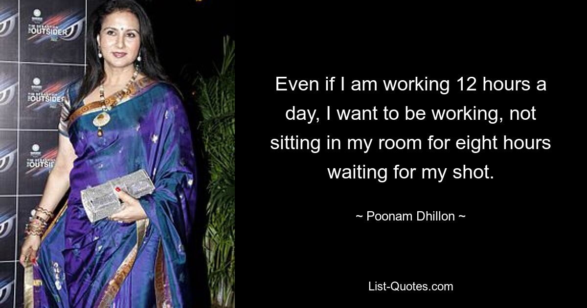 Even if I am working 12 hours a day, I want to be working, not sitting in my room for eight hours waiting for my shot. — © Poonam Dhillon