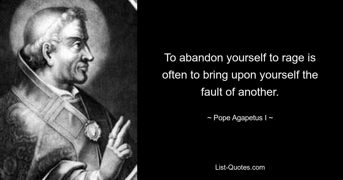 To abandon yourself to rage is often to bring upon yourself the fault of another. — © Pope Agapetus I