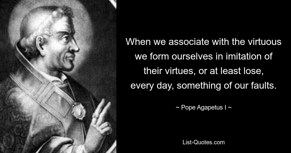 When we associate with the virtuous we form ourselves in imitation of their virtues, or at least lose, every day, something of our faults. — © Pope Agapetus I