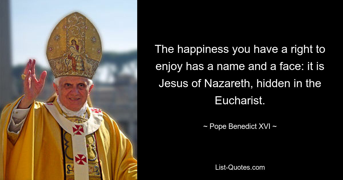 The happiness you have a right to enjoy has a name and a face: it is Jesus of Nazareth, hidden in the Eucharist. — © Pope Benedict XVI