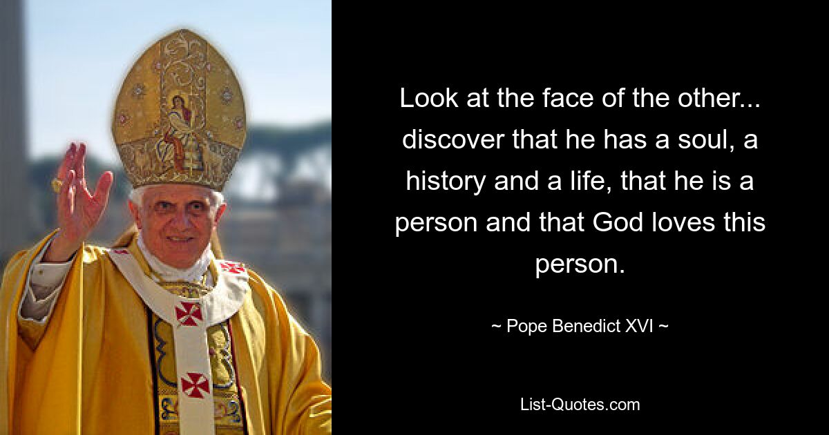 Look at the face of the other... discover that he has a soul, a history and a life, that he is a person and that God loves this person. — © Pope Benedict XVI