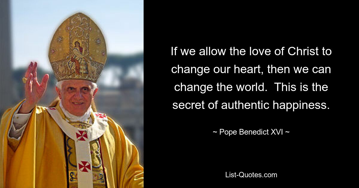 If we allow the love of Christ to change our heart, then we can change the world.  This is the secret of authentic happiness. — © Pope Benedict XVI