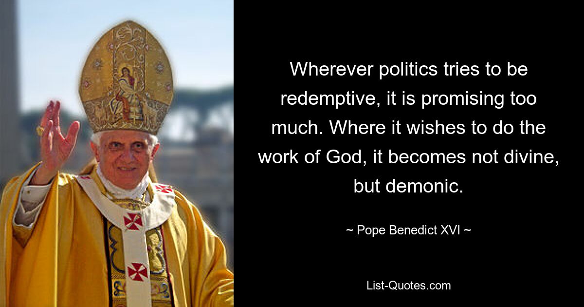 Wherever politics tries to be redemptive, it is promising too much. Where it wishes to do the work of God, it becomes not divine, but demonic. — © Pope Benedict XVI