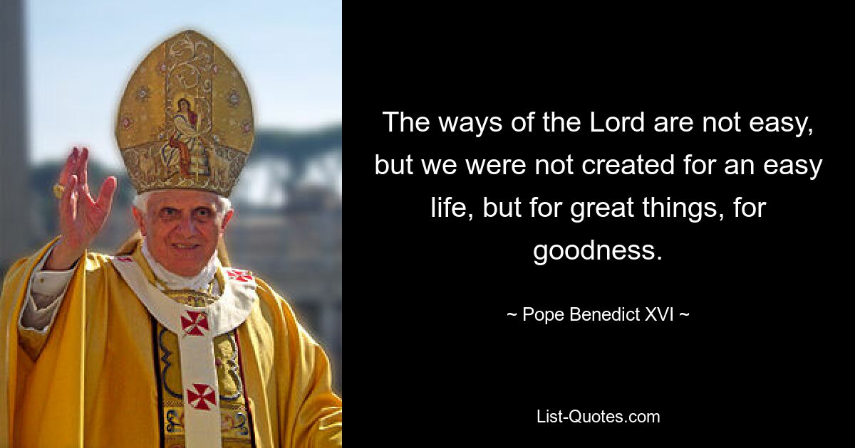 The ways of the Lord are not easy, but we were not created for an easy life, but for great things, for goodness. — © Pope Benedict XVI