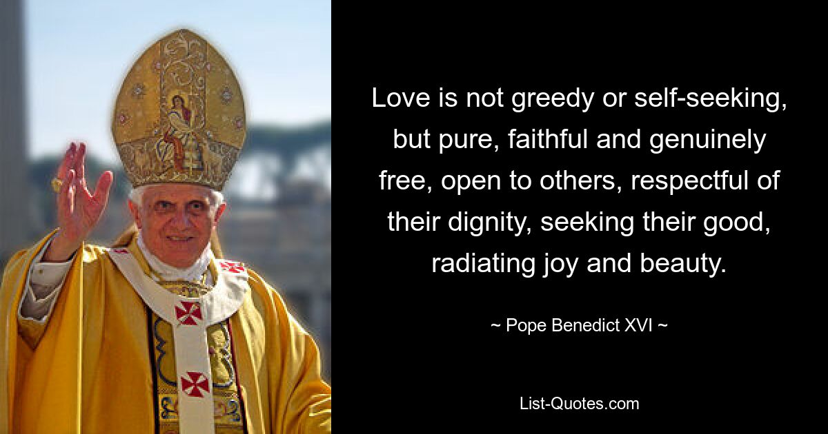 Love is not greedy or self-seeking, but pure, faithful and genuinely free, open to others, respectful of their dignity, seeking their good, radiating joy and beauty. — © Pope Benedict XVI