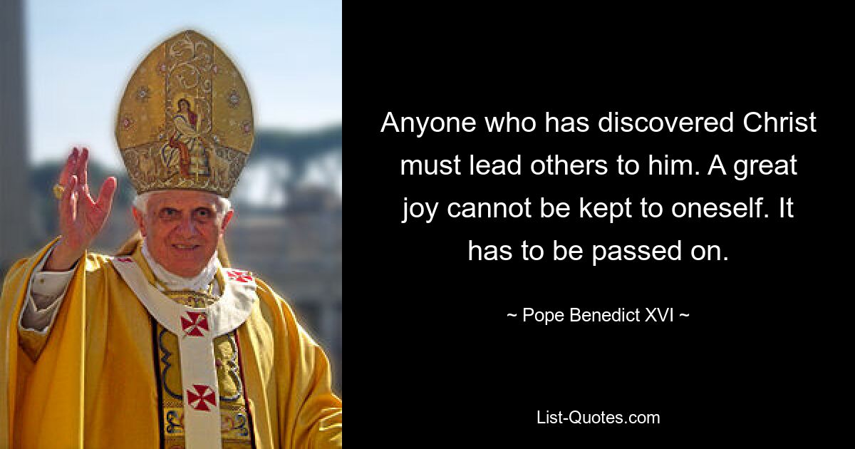 Anyone who has discovered Christ must lead others to him. A great joy cannot be kept to oneself. It has to be passed on. — © Pope Benedict XVI