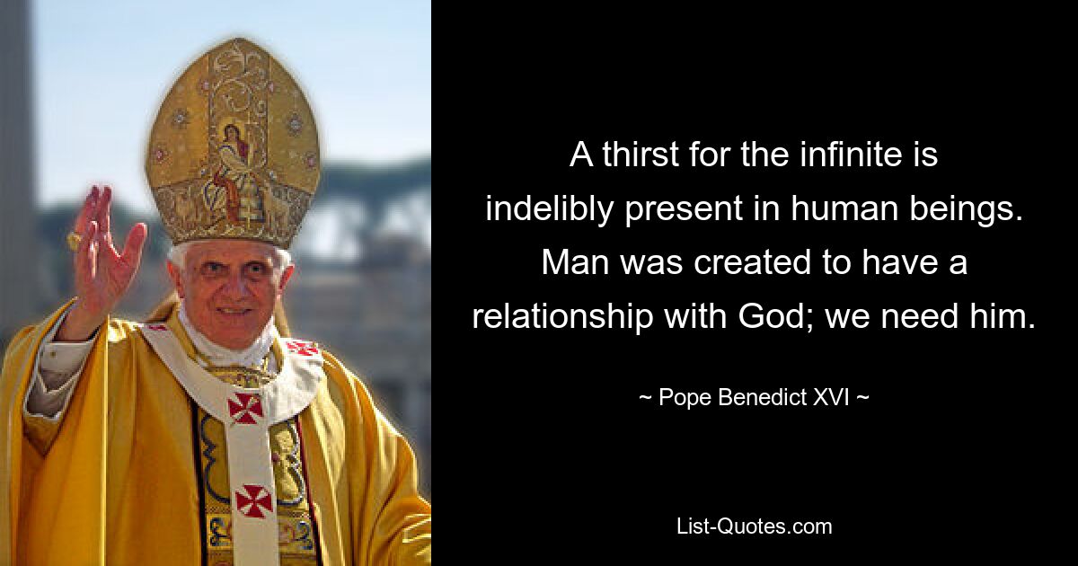 A thirst for the infinite is indelibly present in human beings. Man was created to have a relationship with God; we need him. — © Pope Benedict XVI