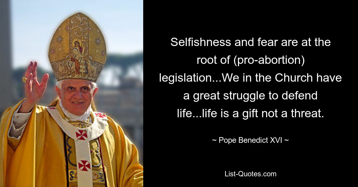 Selfishness and fear are at the root of (pro-abortion) legislation...We in the Church have a great struggle to defend life...life is a gift not a threat. — © Pope Benedict XVI